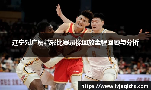 辽宁对广厦精彩比赛录像回放全程回顾与分析